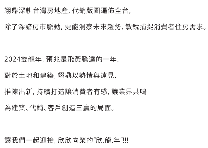  翊鼎深耕台灣房地產,代銷版圖遍佈全台,除了深諳房市脈動,更能洞察未來趨勢,敏銳捕捉消費者住房需求。2024雙龍年。預兆是飛黃騰達的一年。對於土地和建築,翊鼎以熱情與遠見,推陳出新,持續打造讓消費者有感,讓業界共鳴為建築、代銷、客戶創造三贏的局面。 <br /> 讓我們一起迎接,欣欣向榮的"欣.龍.年"!!!